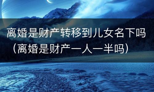 离婚是财产转移到儿女名下吗（离婚是财产一人一半吗）