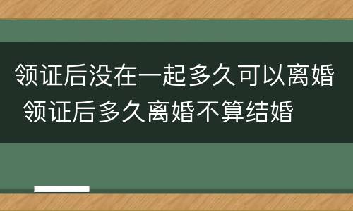 领证后没在一起多久可以离婚 领证后多久离婚不算结婚