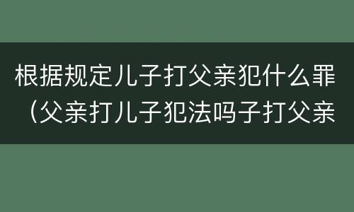 根据规定儿子打父亲犯什么罪（父亲打儿子犯法吗子打父亲要判刑吗）
