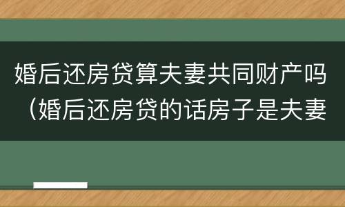 婚后还房贷算夫妻共同财产吗（婚后还房贷的话房子是夫妻共有吗）