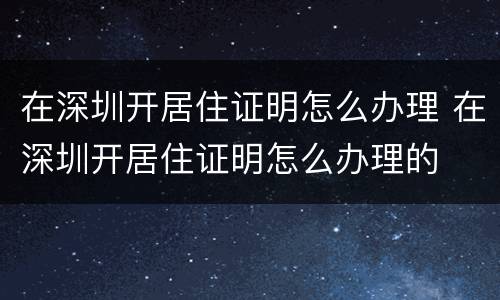 在深圳开居住证明怎么办理 在深圳开居住证明怎么办理的