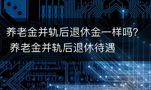 养老金并轨后退休金一样吗？ 养老金并轨后退休待遇