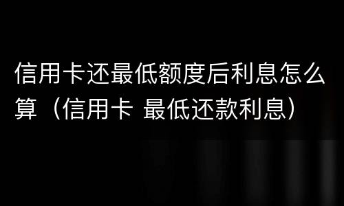 信用卡还最低额度后利息怎么算（信用卡 最低还款利息）