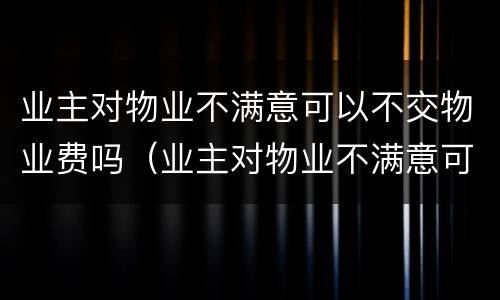 业主对物业不满意可以不交物业费吗（业主对物业不满意可以不交物业费吗怎么办）