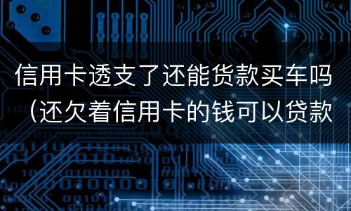 信用卡透支了还能货款买车吗（还欠着信用卡的钱可以贷款买车吗）