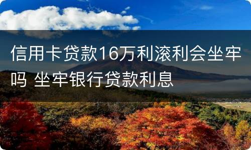 信用卡贷款16万利滚利会坐牢吗 坐牢银行贷款利息