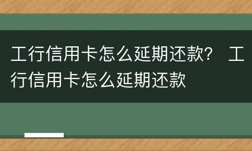 工行信用卡怎么延期还款？ 工行信用卡怎么延期还款