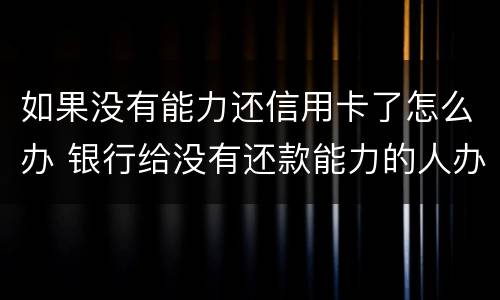 如果没有能力还信用卡了怎么办 银行给没有还款能力的人办理信用卡