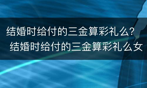 结婚时给付的三金算彩礼么？ 结婚时给付的三金算彩礼么女方