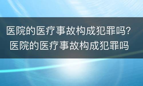 医院的医疗事故构成犯罪吗？ 医院的医疗事故构成犯罪吗