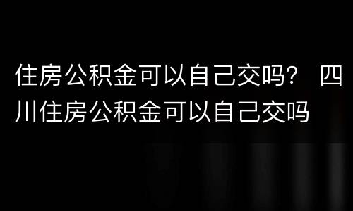 住房公积金可以自己交吗？ 四川住房公积金可以自己交吗