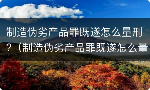 制造伪劣产品罪既遂怎么量刑?（制造伪劣产品罪既遂怎么量刑的）