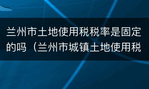 兰州市土地使用税税率是固定的吗（兰州市城镇土地使用税税率）