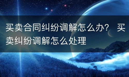 买卖合同纠纷调解怎么办？ 买卖纠纷调解怎么处理