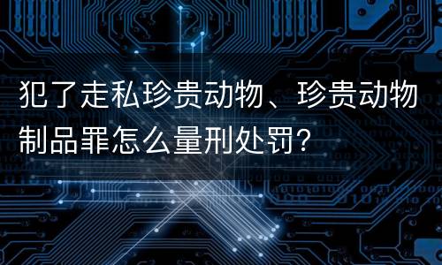 犯了走私珍贵动物、珍贵动物制品罪怎么量刑处罚？