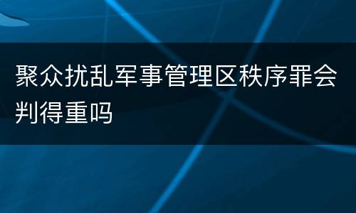 聚众扰乱军事管理区秩序罪会判得重吗