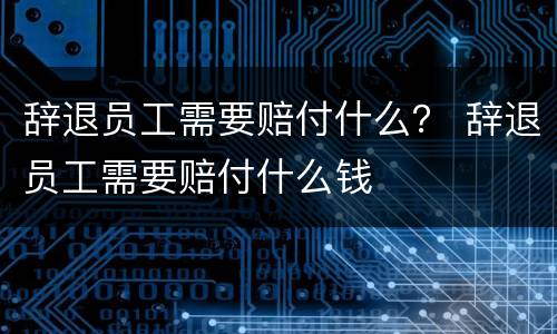 辞退员工需要赔付什么？ 辞退员工需要赔付什么钱