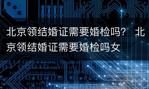 北京领结婚证需要婚检吗？ 北京领结婚证需要婚检吗女