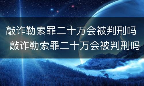 敲诈勒索罪二十万会被判刑吗 敲诈勒索罪二十万会被判刑吗知乎