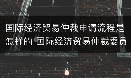 国际经济贸易仲裁申请流程是怎样的 国际经济贸易仲裁委员会