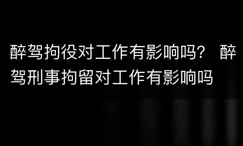 醉驾拘役对工作有影响吗？ 醉驾刑事拘留对工作有影响吗