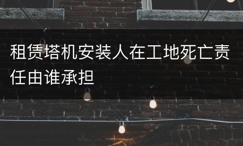 租赁塔机安装人在工地死亡责任由谁承担