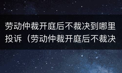 劳动仲裁开庭后不裁决到哪里投诉（劳动仲裁开庭后不裁决到哪里投诉最有效）
