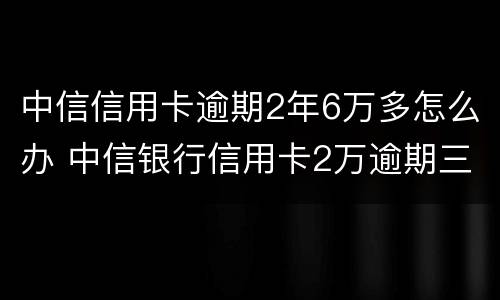 中信信用卡逾期2年6万多怎么办 中信银行信用卡2万逾期三年