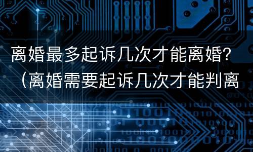 离婚最多起诉几次才能离婚？（离婚需要起诉几次才能判离婚）