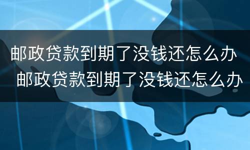 邮政贷款到期了没钱还怎么办 邮政贷款到期了没钱还怎么办理