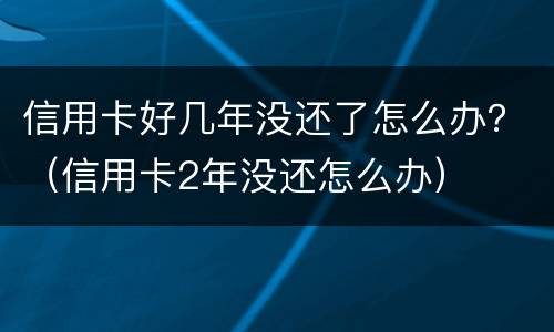 信用卡好几年没还了怎么办？（信用卡2年没还怎么办）