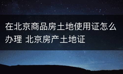 在北京商品房土地使用证怎么办理 北京房产土地证