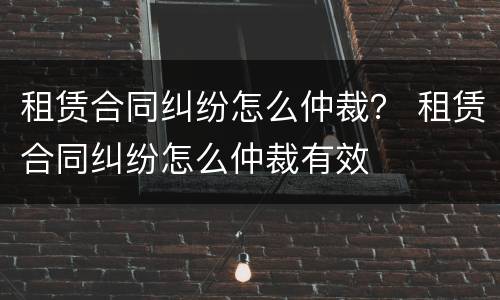 租赁合同纠纷怎么仲裁？ 租赁合同纠纷怎么仲裁有效