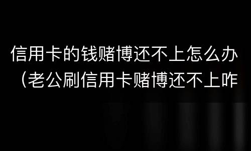 信用卡的钱赌博还不上怎么办（老公刷信用卡赌博还不上咋办）