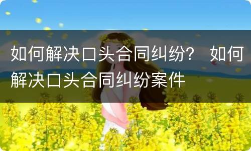 如何解决口头合同纠纷？ 如何解决口头合同纠纷案件