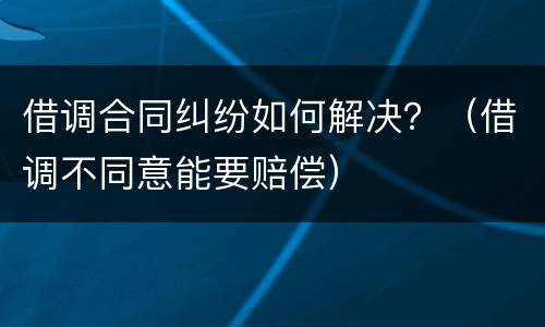 借调合同纠纷如何解决？（借调不同意能要赔偿）