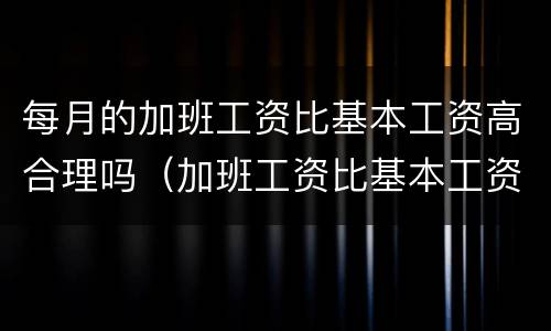 每月的加班工资比基本工资高合理吗（加班工资比基本工资低）