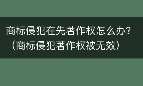 商标侵犯在先著作权怎么办？（商标侵犯著作权被无效）