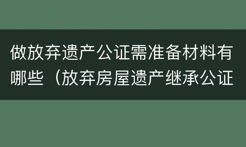 做放弃遗产公证需准备材料有哪些（放弃房屋遗产继承公证需提供什么资料）