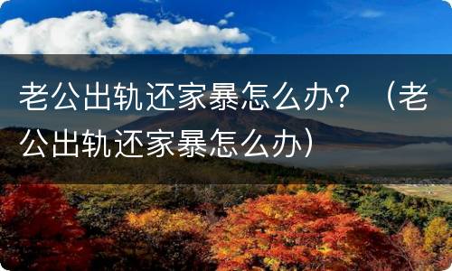 老公出轨还家暴怎么办？（老公出轨还家暴怎么办）