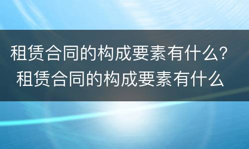 租赁合同的构成要素有什么？ 租赁合同的构成要素有什么