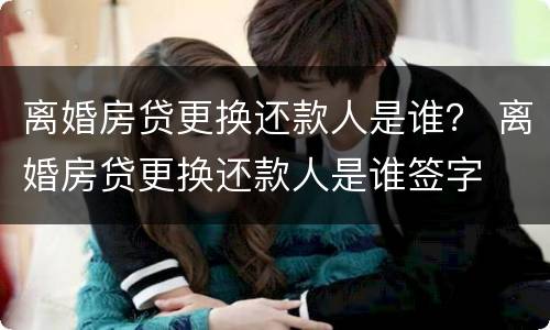 离婚房贷更换还款人是谁？ 离婚房贷更换还款人是谁签字