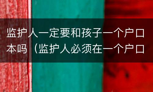 监护人一定要和孩子一个户口本吗（监护人必须在一个户口本上吗学籍,高考）