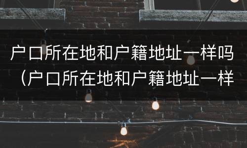 户口所在地和户籍地址一样吗（户口所在地和户籍地址一样吗怎么填）