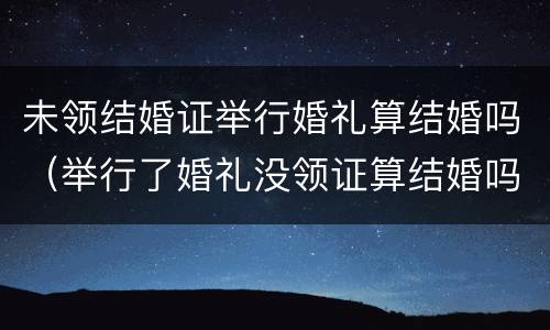 未领结婚证举行婚礼算结婚吗（举行了婚礼没领证算结婚吗）