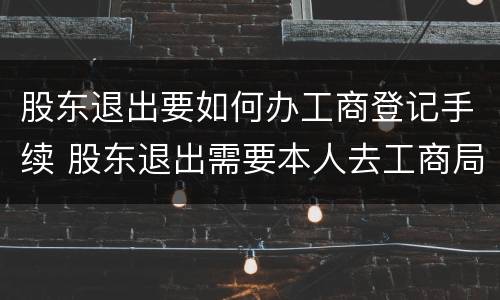 股东退出要如何办工商登记手续 股东退出需要本人去工商局吗
