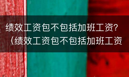绩效工资包不包括加班工资？（绩效工资包不包括加班工资呢）