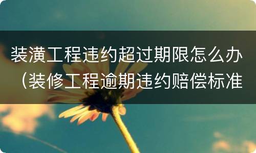 装潢工程违约超过期限怎么办（装修工程逾期违约赔偿标准）