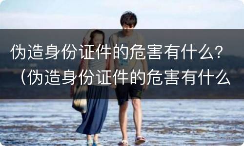 伪造身份证件的危害有什么？（伪造身份证件的危害有什么影响）