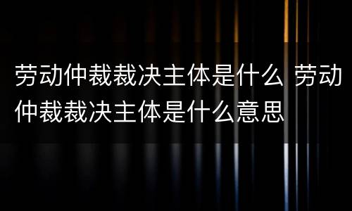 劳动仲裁裁决主体是什么 劳动仲裁裁决主体是什么意思